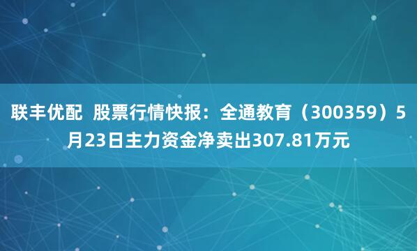 联丰优配  股票行情快报：全通教育（300359）5月23日主力资金净卖出307.81万元