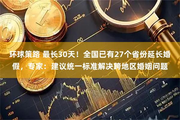 环球策路 最长30天！全国已有27个省份延长婚假，专家：建议统一标准解决跨地区婚姻问题