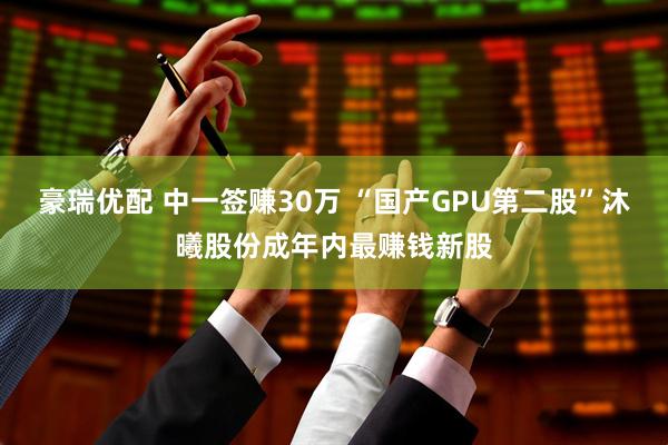 豪瑞优配 中一签赚30万 “国产GPU第二股”沐曦股份成年内最赚钱新股