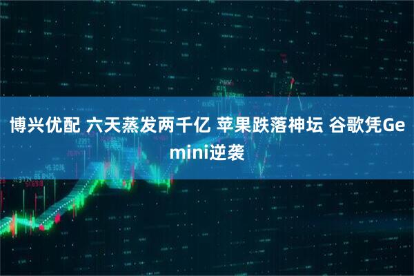 博兴优配 六天蒸发两千亿 苹果跌落神坛 谷歌凭Gemini逆袭