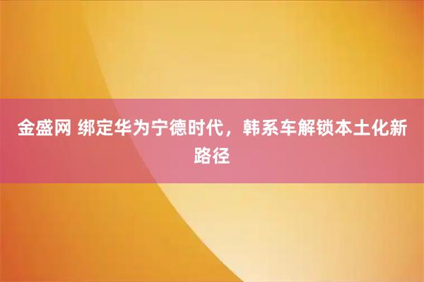 金盛网 绑定华为宁德时代，韩系车解锁本土化新路径