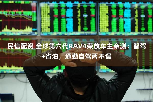 民信配资 全球第六代RAV4荣放车主亲测：智驾+省油，通勤自驾两不误