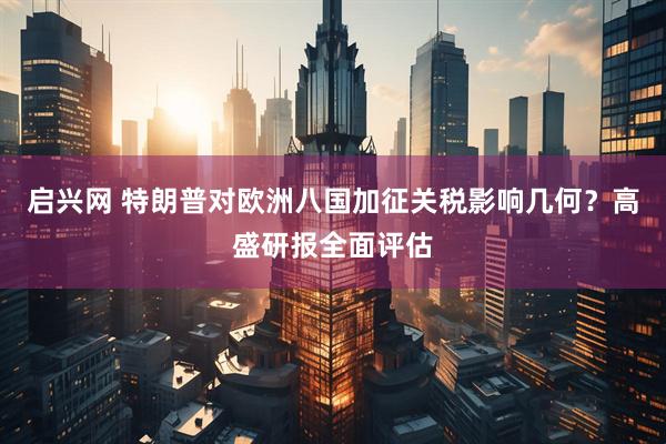 启兴网 特朗普对欧洲八国加征关税影响几何？高盛研报全面评估