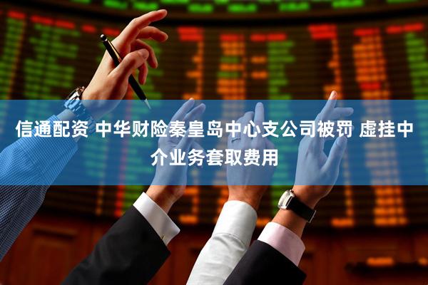 信通配资 中华财险秦皇岛中心支公司被罚 虚挂中介业务套取费用