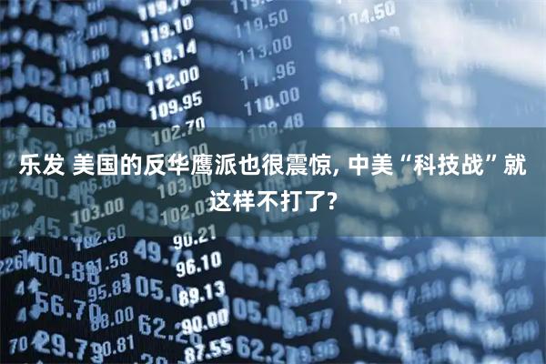 乐发 美国的反华鹰派也很震惊, 中美“科技战”就这样不打了?