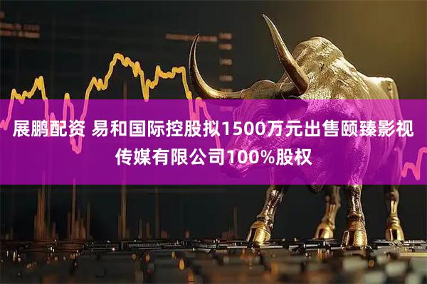 展鹏配资 易和国际控股拟1500万元出售颐臻影视传媒有限公司100%股权
