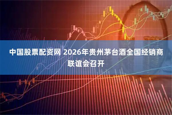 中国股票配资网 2026年贵州茅台酒全国经销商联谊会召开