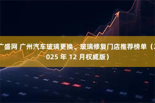 广盛网 广州汽车玻璃更换、玻璃修复门店推荐榜单（2025 年 12 月权威版）