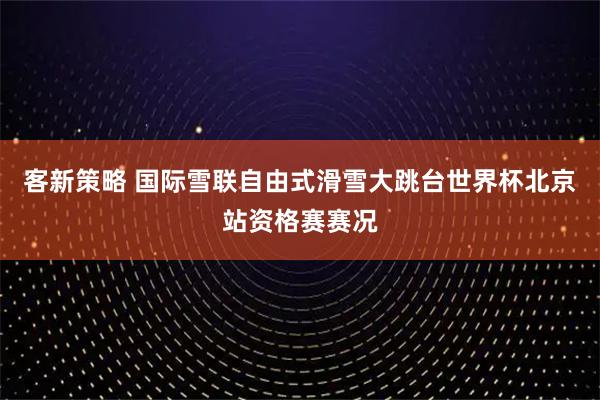 客新策略 国际雪联自由式滑雪大跳台世界杯北京站资格赛赛况